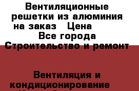 Вентиляционные решетки из алюминия на заказ › Цена ­ 250 - Все города Строительство и ремонт » Вентиляция и кондиционирование   . Крым,Севастополь